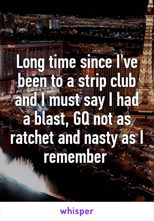 Long time since I've been to a strip club and I must say I had a blast, GQ not as ratchet and nasty as I remember 