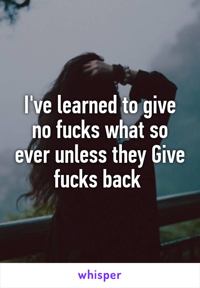 I've learned to give no fucks what so ever unless they Give fucks back 