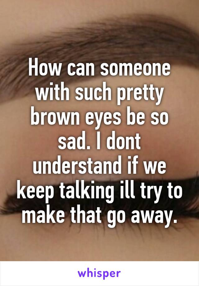 How can someone with such pretty brown eyes be so sad. I dont understand if we keep talking ill try to make that go away.