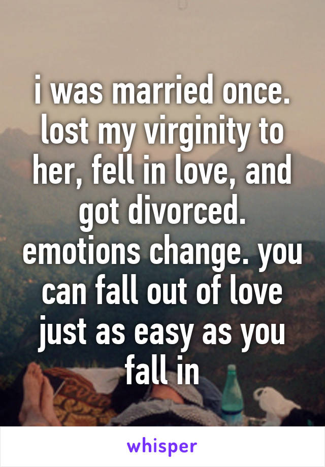 i was married once. lost my virginity to her, fell in love, and got divorced. emotions change. you can fall out of love just as easy as you fall in