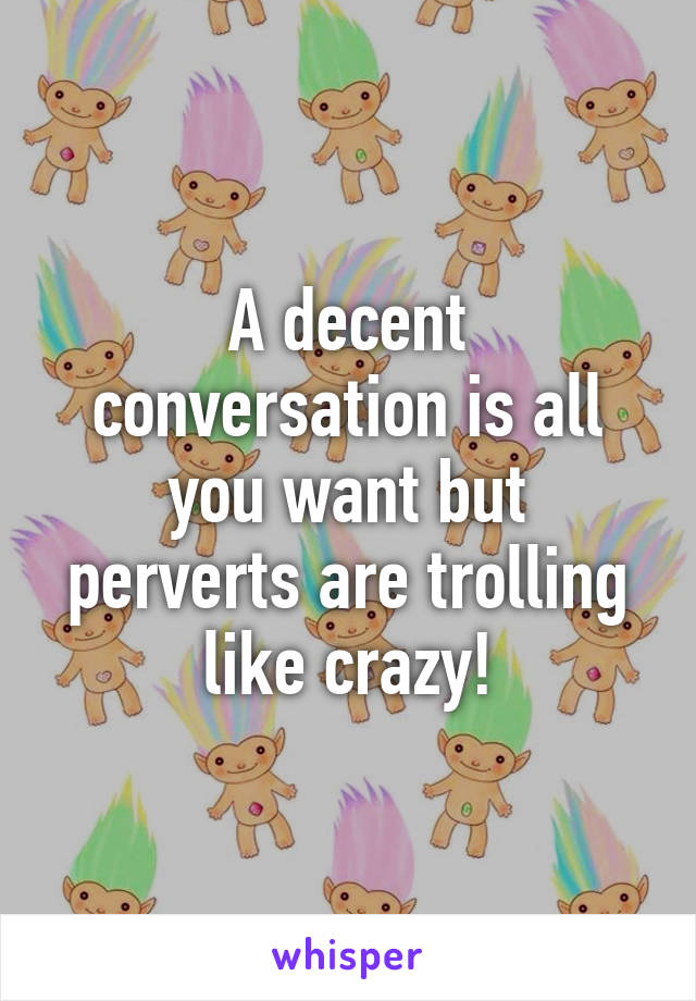 A decent conversation is all you want but perverts are trolling like crazy!