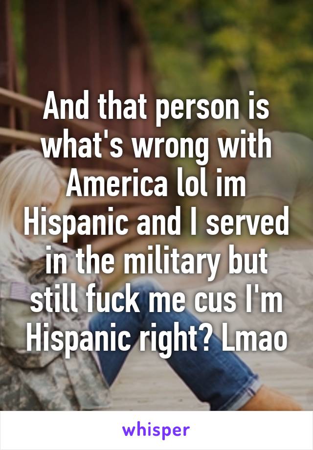 And that person is what's wrong with America lol im Hispanic and I served in the military but still fuck me cus I'm Hispanic right? Lmao