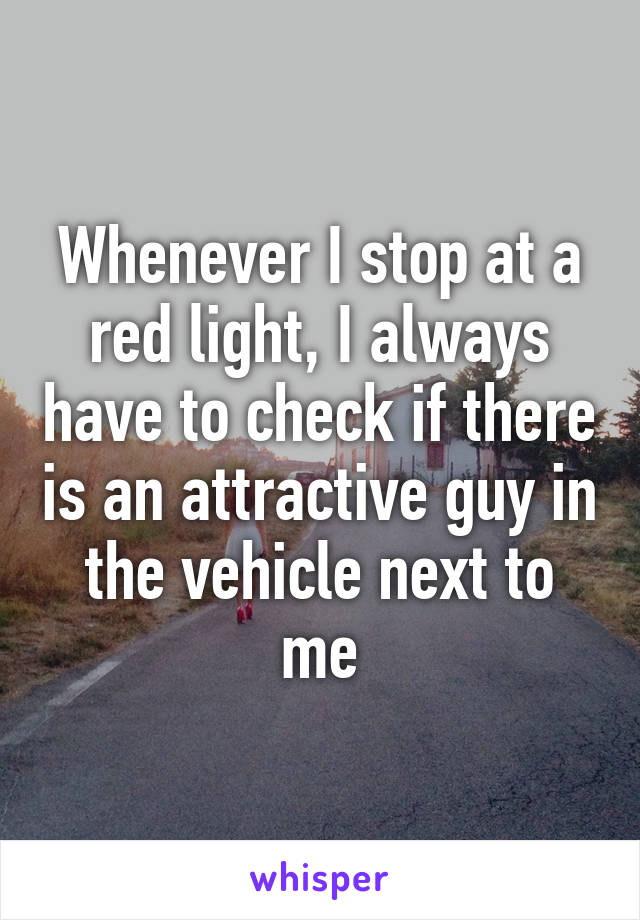 Whenever I stop at a red light, I always have to check if there is an attractive guy in the vehicle next to me