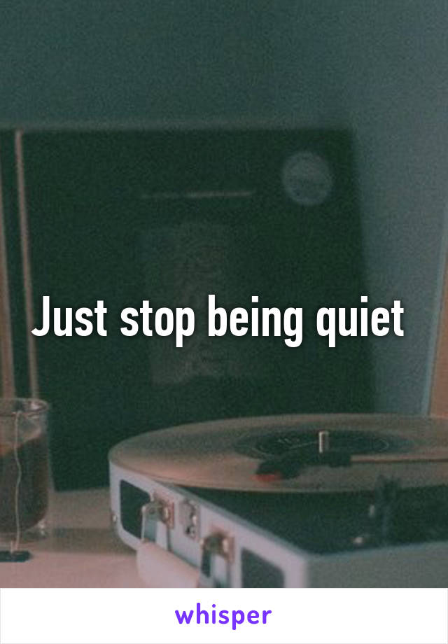 Just stop being quiet 