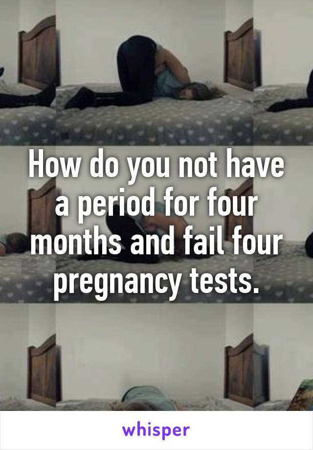 How do you not have a period for four months and fail four pregnancy tests.