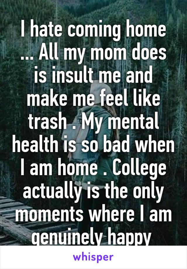 I hate coming home ... All my mom does is insult me and make me feel like trash . My mental health is so bad when I am home . College actually is the only moments where I am genuinely happy 