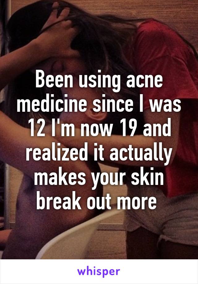 Been using acne medicine since I was 12 I'm now 19 and realized it actually makes your skin break out more 