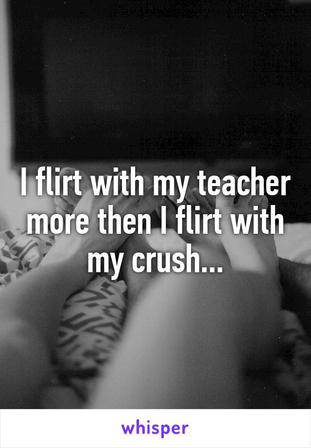 I flirt with my teacher more then I flirt with my crush...