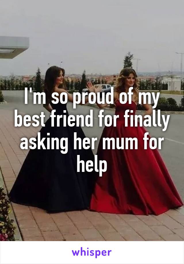 I'm so proud of my best friend for finally asking her mum for help