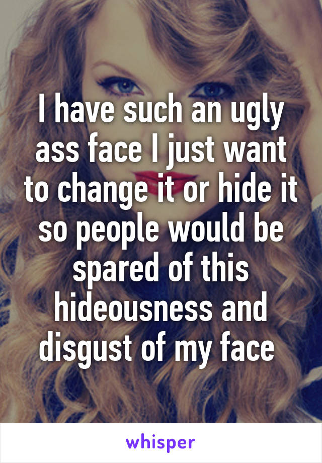 I have such an ugly ass face I just want to change it or hide it so people would be spared of this hideousness and disgust of my face 