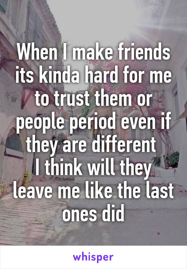 When I make friends its kinda hard for me to trust them or people period even if they are different 
I think will they leave me like the last ones did