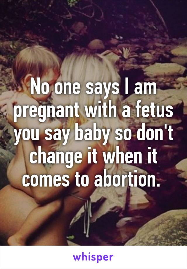 No one says I am pregnant with a fetus you say baby so don't change it when it comes to abortion. 