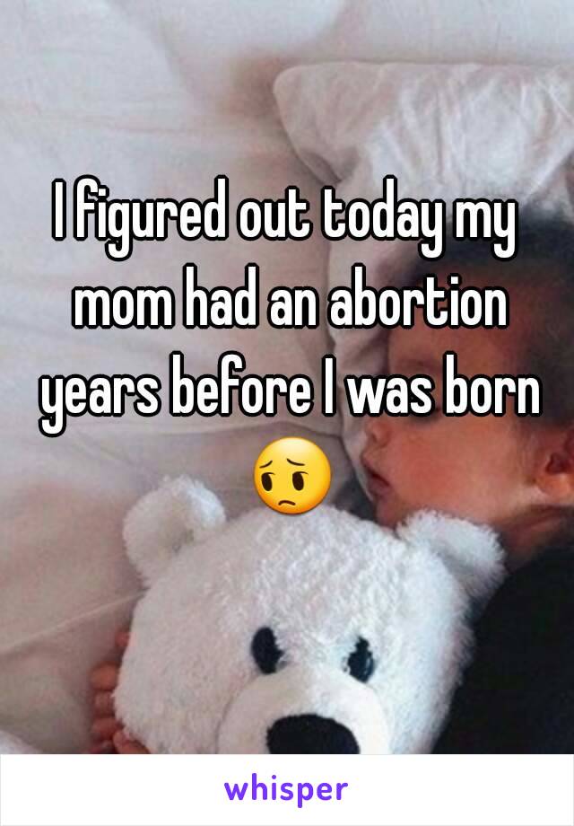 I figured out today my mom had an abortion years before I was born 😔 
