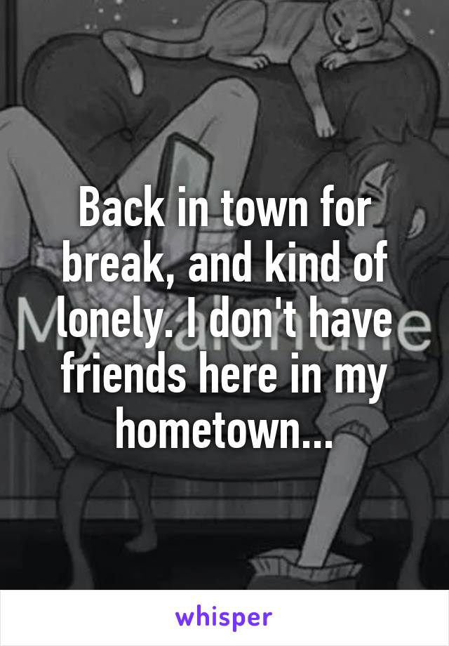 Back in town for break, and kind of lonely. I don't have friends here in my hometown...