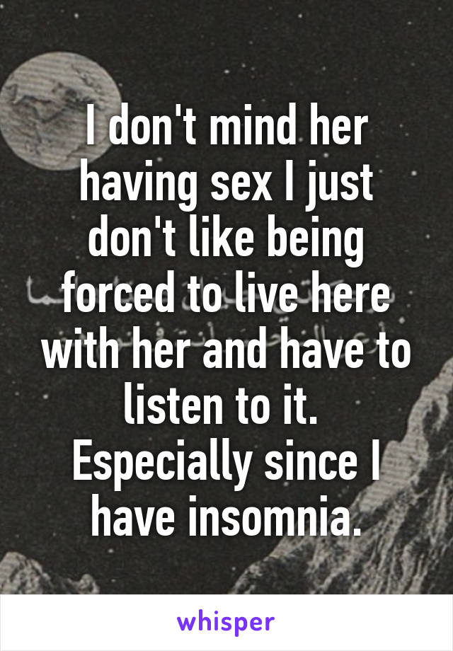 I don't mind her having sex I just don't like being forced to live here with her and have to listen to it.  Especially since I have insomnia.