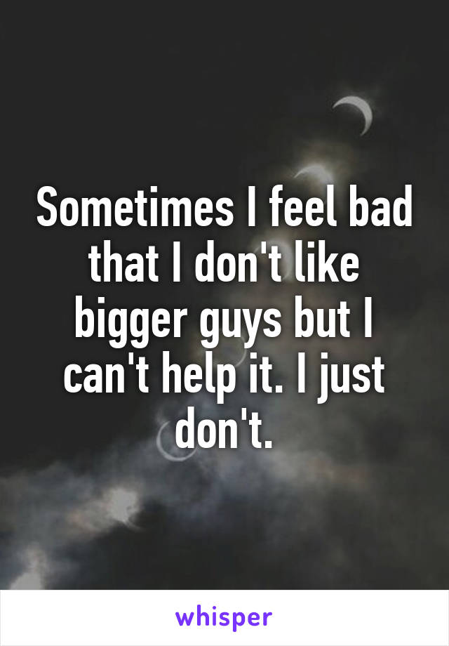 Sometimes I feel bad that I don't like bigger guys but I can't help it. I just don't.