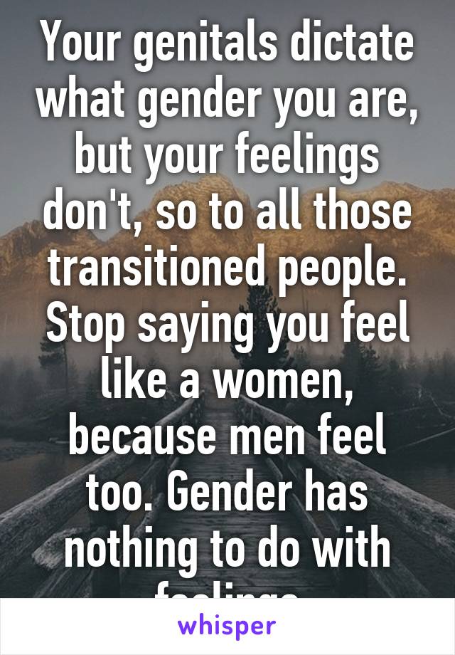 Your genitals dictate what gender you are, but your feelings don't, so to all those transitioned people. Stop saying you feel like a women, because men feel too. Gender has nothing to do with feelings