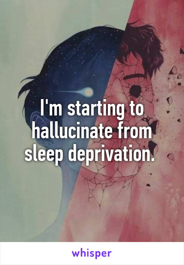 I'm starting to hallucinate from sleep deprivation. 