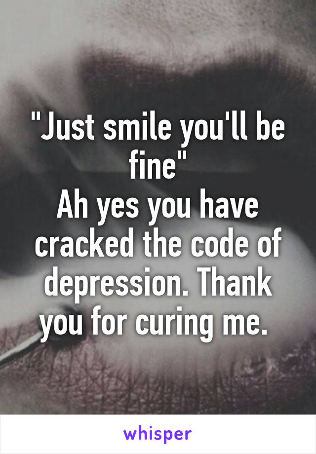 "Just smile you'll be fine"
Ah yes you have cracked the code of depression. Thank you for curing me. 