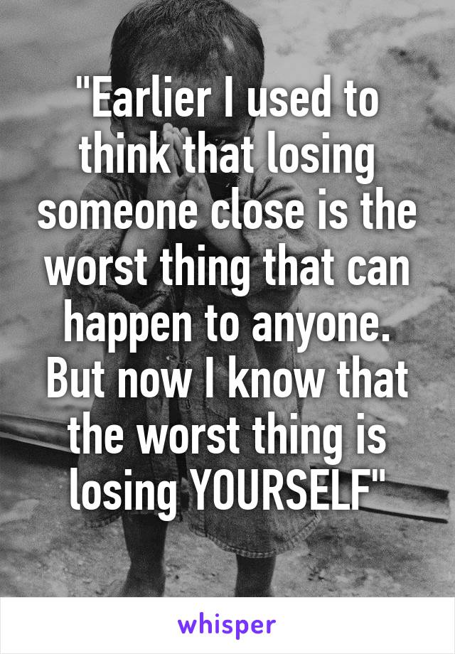 "Earlier I used to think that losing someone close is the worst thing that can happen to anyone. But now I know that the worst thing is losing YOURSELF"
