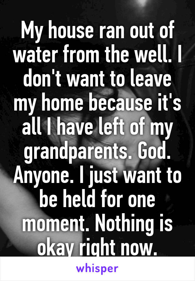 My house ran out of water from the well. I don't want to leave my home because it's all I have left of my grandparents. God. Anyone. I just want to be held for one moment. Nothing is okay right now.