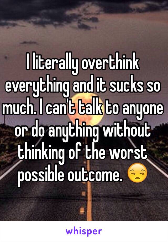 I literally overthink everything and it sucks so much. I can't talk to anyone or do anything without thinking of the worst possible outcome. 😒