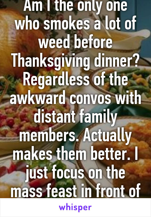 Am I the only one who smokes a lot of weed before Thanksgiving dinner? Regardless of the awkward convos with distant family members. Actually makes them better. I just focus on the mass feast in front of me. Happy holidaze 