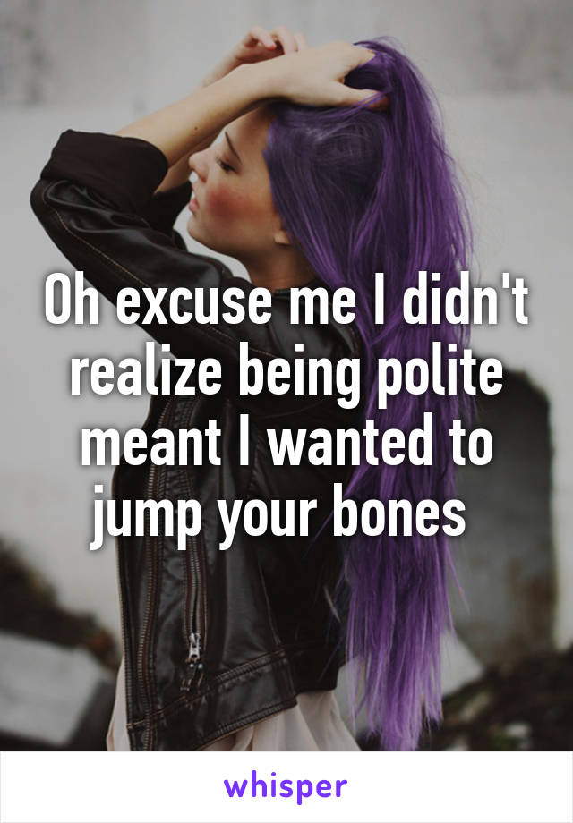 Oh excuse me I didn't realize being polite meant I wanted to jump your bones 