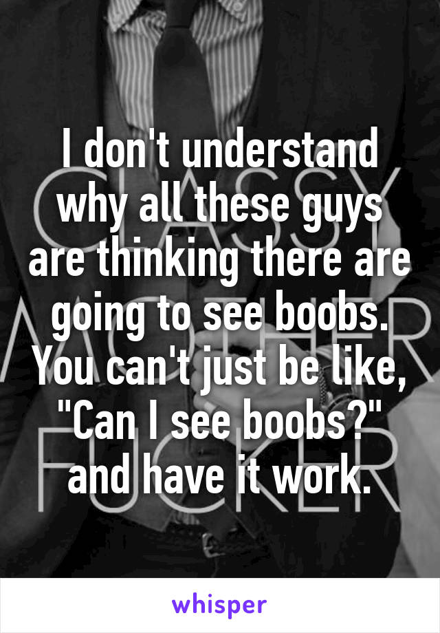 I don't understand why all these guys are thinking there are going to see boobs. You can't just be like, "Can I see boobs?" and have it work.