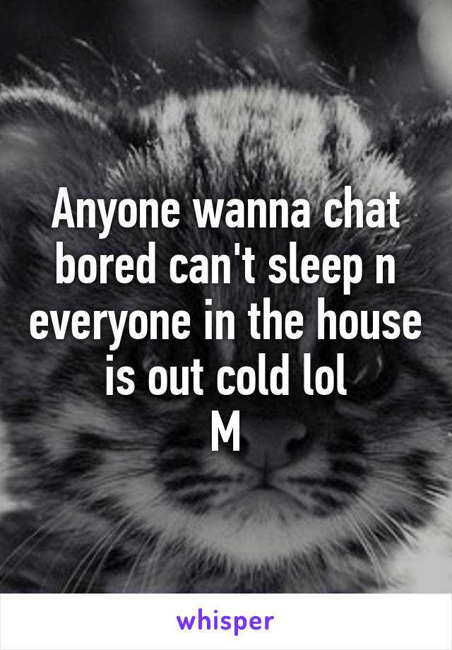 Anyone wanna chat bored can't sleep n everyone in the house is out cold lol
M