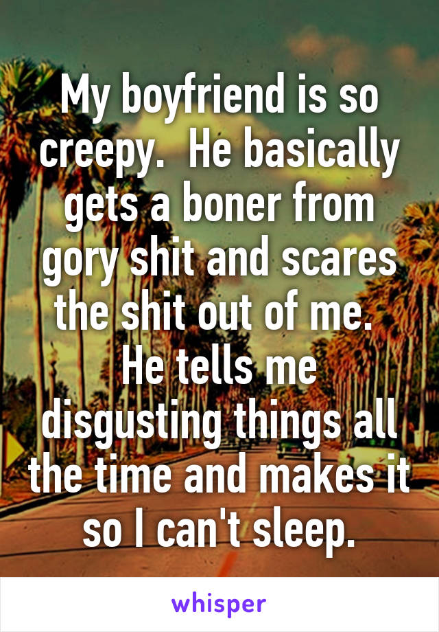 My boyfriend is so creepy.  He basically gets a boner from gory shit and scares the shit out of me.  He tells me disgusting things all the time and makes it so I can't sleep.