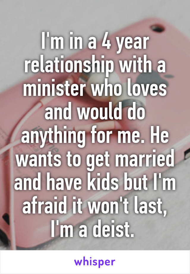 I'm in a 4 year relationship with a minister who loves and would do anything for me. He wants to get married and have kids but I'm afraid it won't last, I'm a deist. 