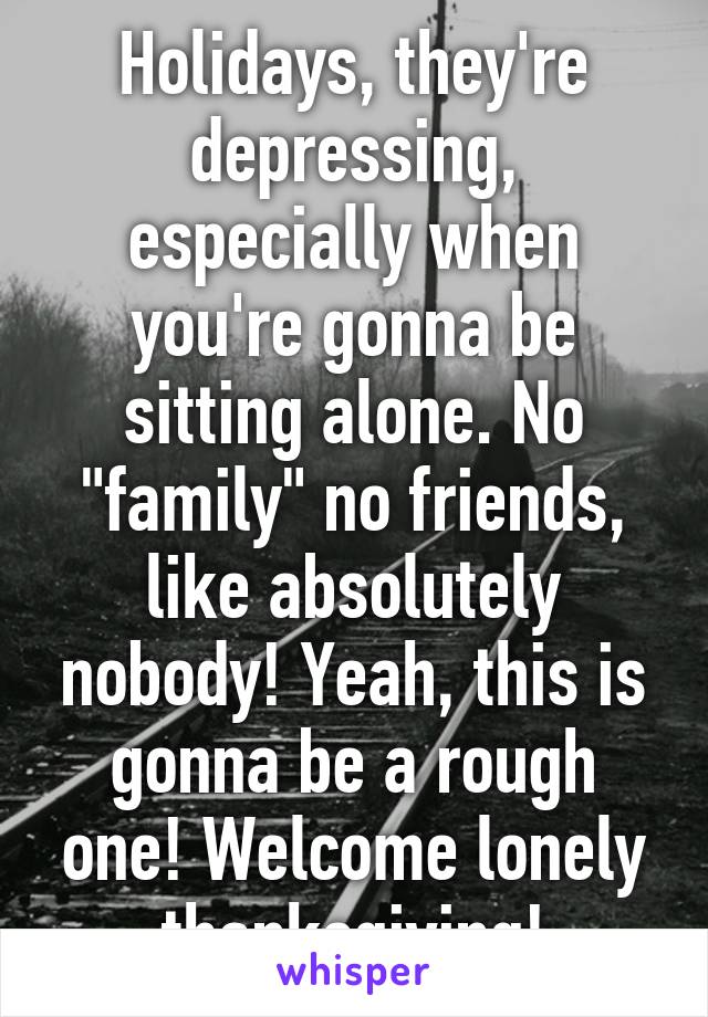 Holidays, they're depressing, especially when you're gonna be sitting alone. No "family" no friends, like absolutely nobody! Yeah, this is gonna be a rough one! Welcome lonely thanksgiving!