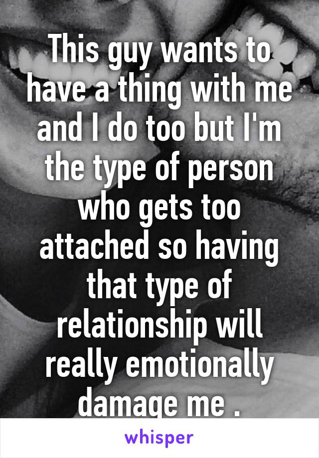 This guy wants to have a thing with me and I do too but I'm the type of person who gets too attached so having that type of relationship will really emotionally damage me .