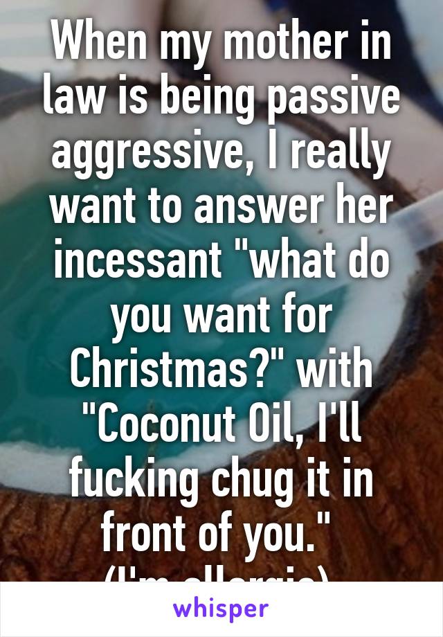 When my mother in law is being passive aggressive, I really want to answer her incessant "what do you want for Christmas?" with "Coconut Oil, I'll fucking chug it in front of you." 
(I'm allergic).