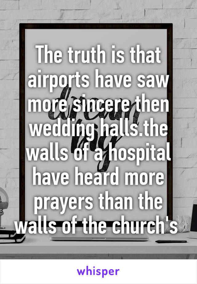 The truth is that airports have saw more sincere then wedding halls.the walls of a hospital have heard more prayers than the walls of the church's 