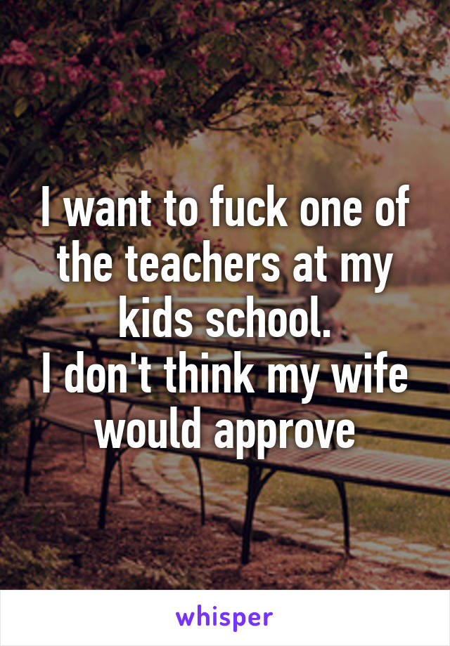 I want to fuck one of the teachers at my kids school.
I don't think my wife would approve