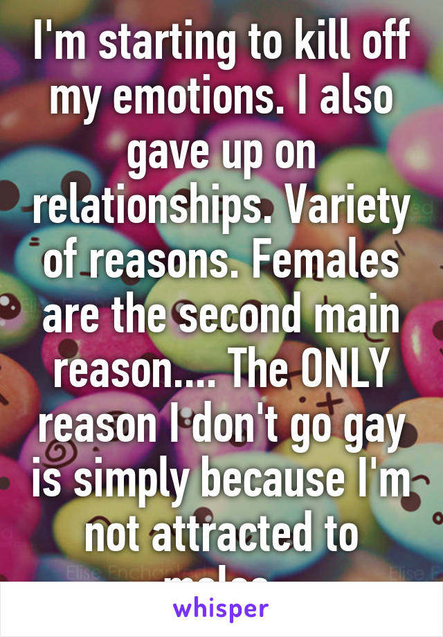 I'm starting to kill off my emotions. I also gave up on relationships. Variety of reasons. Females are the second main reason.... The ONLY reason I don't go gay is simply because I'm not attracted to males.