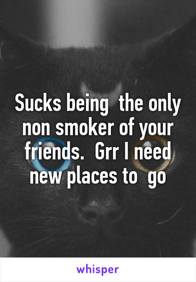 Sucks being  the only non smoker of your friends.  Grr I need new places to  go