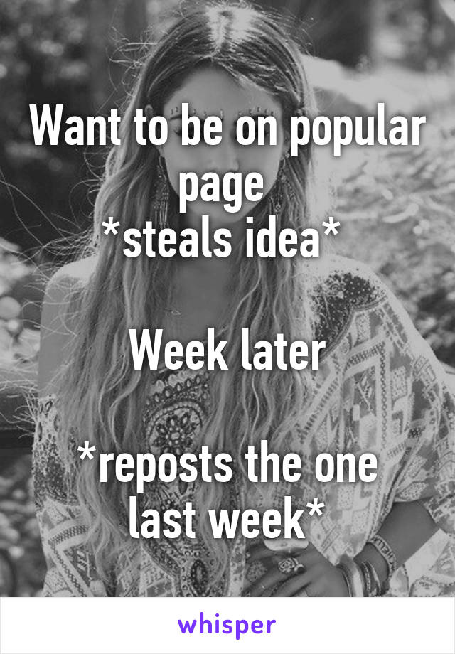 Want to be on popular page 
*steals idea* 

Week later

*reposts the one last week*