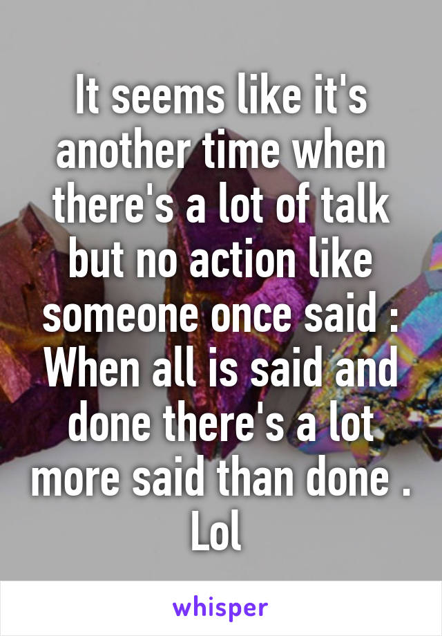 It seems like it's another time when there's a lot of talk but no action like someone once said : When all is said and done there's a lot more said than done . Lol 