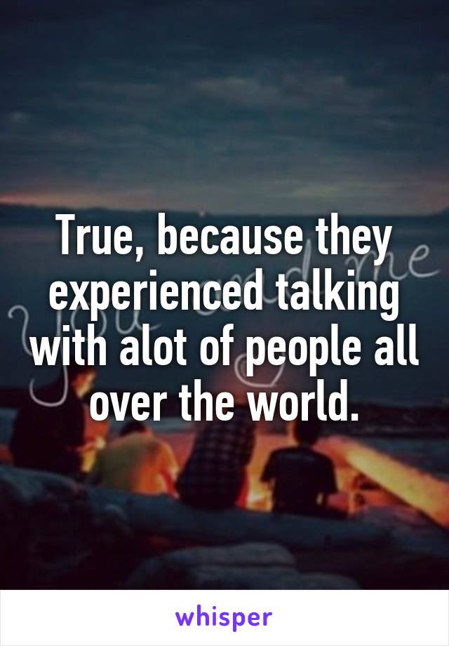 True, because they experienced talking with alot of people all over the world.