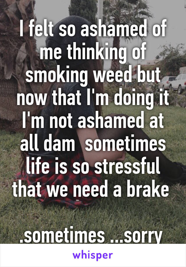 I felt so ashamed of me thinking of smoking weed but now that I'm doing it I'm not ashamed at all dam  sometimes life is so stressful that we need a brake  
.sometimes ...sorry 