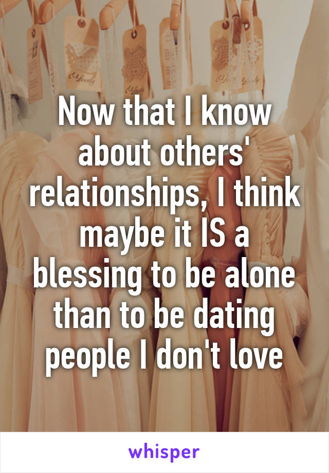 Now that I know about others' relationships, I think maybe it IS a blessing to be alone than to be dating people I don't love