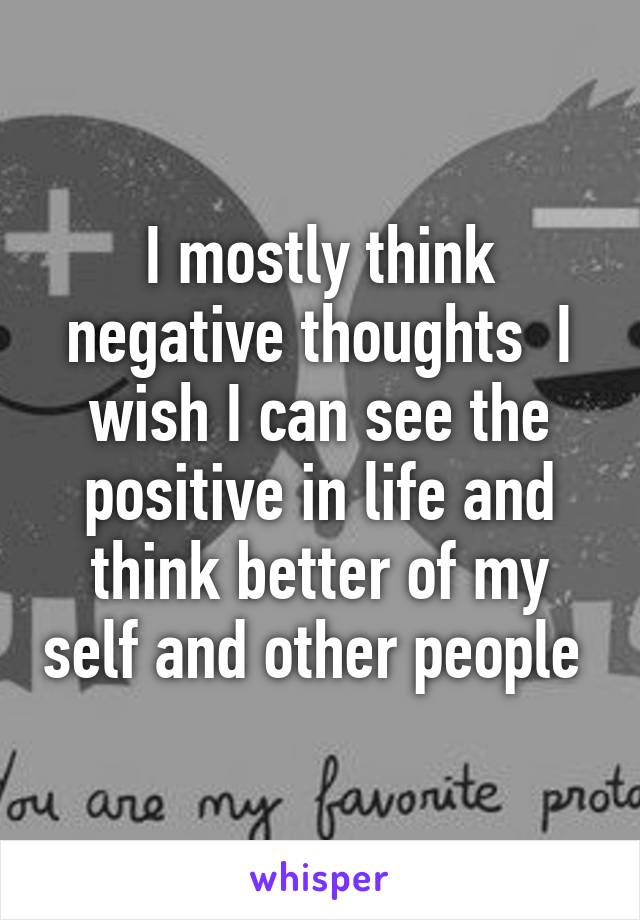 I mostly think negative thoughts  I wish I can see the positive in life and think better of my self and other people 