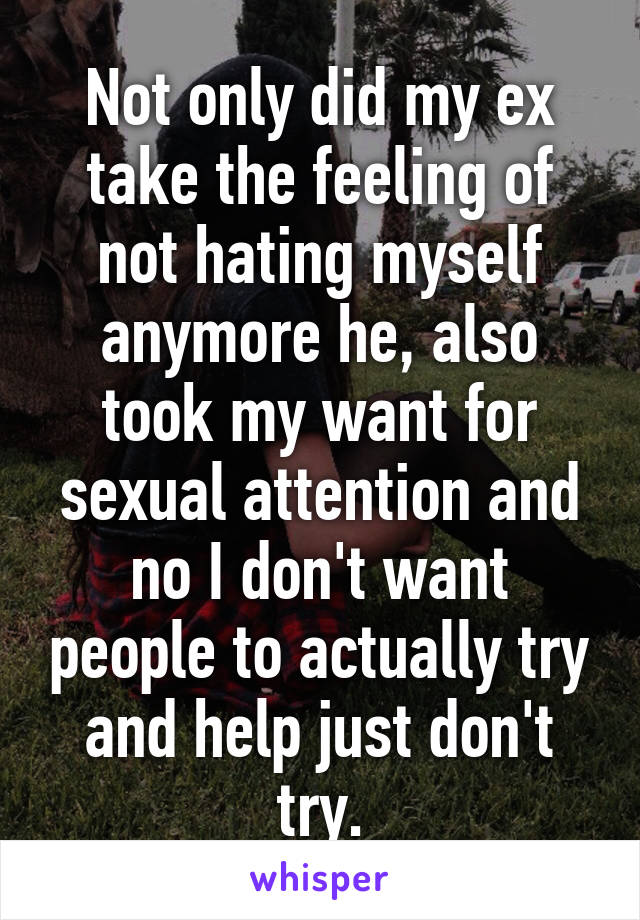 Not only did my ex take the feeling of not hating myself anymore he, also took my want for sexual attention and no I don't want people to actually try and help just don't try.