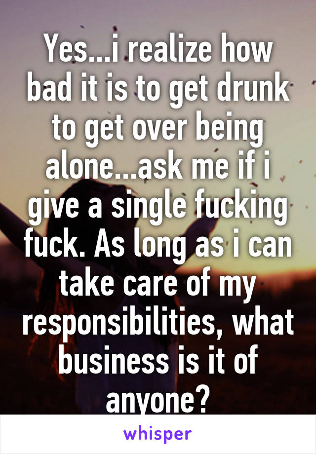 Yes...i realize how bad it is to get drunk to get over being alone...ask me if i give a single fucking fuck. As long as i can take care of my responsibilities, what business is it of anyone?