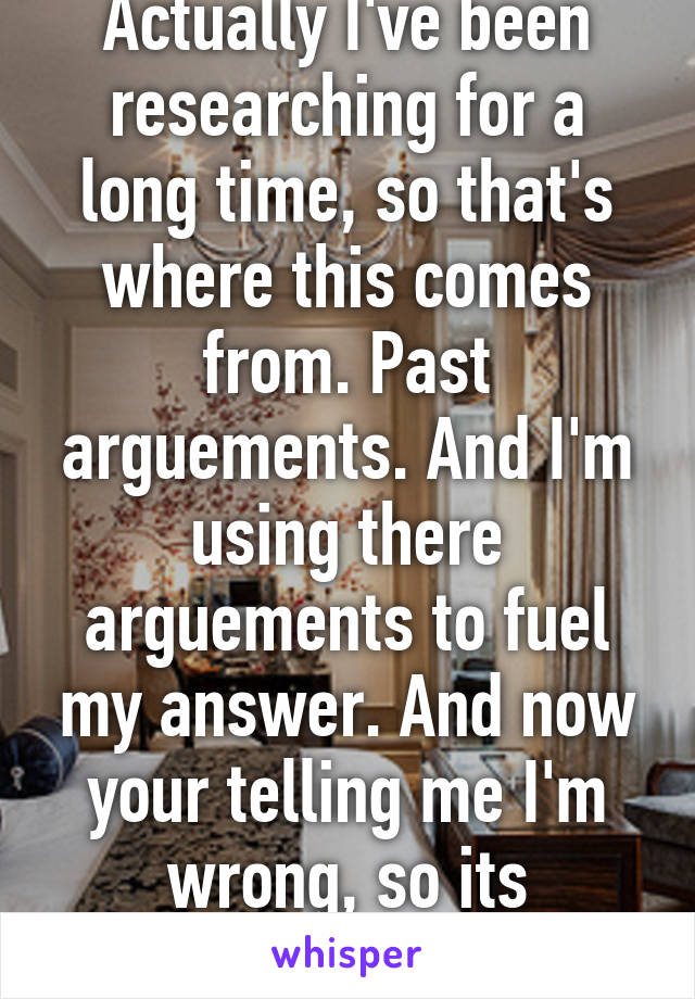 Actually I've been researching for a long time, so that's where this comes from. Past arguements. And I'm using there arguements to fuel my answer. And now your telling me I'm wrong, so its obvious...