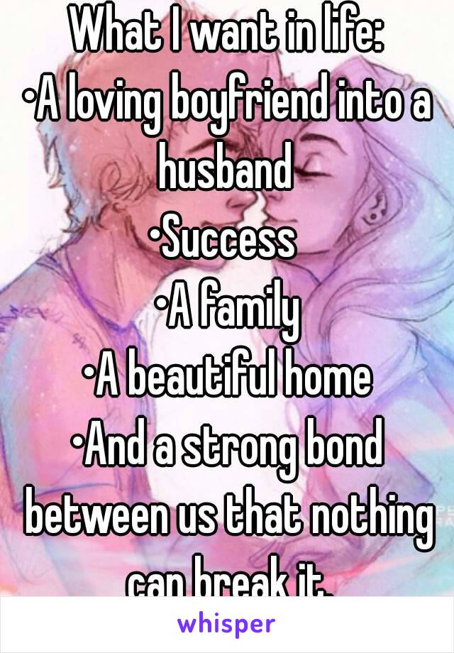 What I want in life:
•A loving boyfriend into a husband 
•Success 
•A family
•A beautiful home
•And a strong bond between us that nothing can break it.