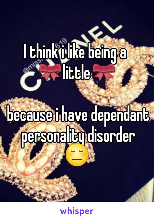 I think i like being a 
🎀little🎀

 because i have dependant personality disorder
😔